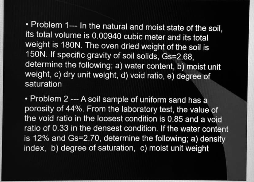 Problem 1--- In the natural and moist state of the soil,
its total volume is 0.00940 cubic meter and its total
weight is 180N. The oven dried weight of the soil is
150N. If specific gravity of soil solids, Gs=2.68,
determine the following; a) water content, b) moist unit
weight, c) dry unit weight, d) void ratio, e) degree of
saturation
●
• Problem 2 --- A soil sample of uniform sand has a
porosity of 44%. From the laboratory test, the value of
the void ratio in the loosest condition is 0.85 and a void
ratio of 0.33 in the densest condition. If the water content
is 12% and Gs=2.70, determine the following; a) density
index, b) degree of saturation, c) moist unit weight