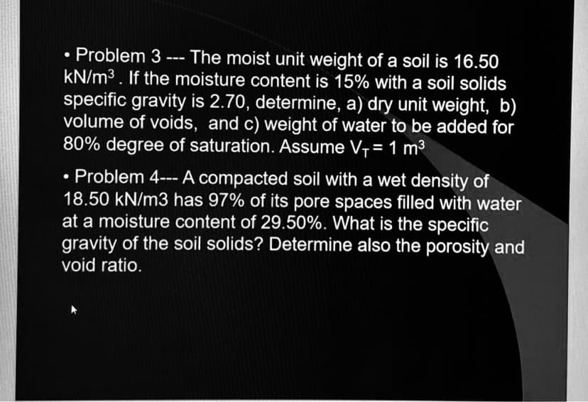 Problem 3 --- The moist unit weight of a soil is 16.50
kN/m³. If the moisture content is 15% with a soil solids
specific gravity is 2.70, determine, a) dry unit weight, b)
volume of voids, and c) weight of water to be added for
80% degree of saturation. Assume V₁ = 1 m³
●
Problem 4--- A compacted soil with a wet density of
18.50 kN/m3 has 97% of its pore spaces filled with water
at a moisture content of 29.50%. What is the specific
gravity of the soil solids? Determine also the porosity and
void ratio.
●