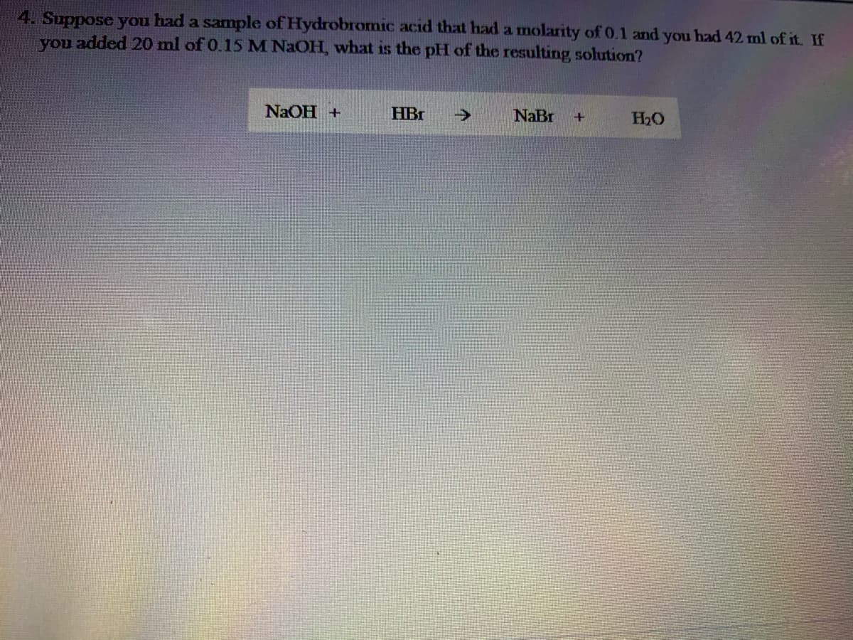 4. Suppose you had a sample of Hydrobromic acid that had a molarity of 0.1 and you had 42 ml of it. If
you added 20 ml of 0.15 M NaOH, what is the pH of the resulting solution?
NaOH +
HBr
->
NaBr
H2O
