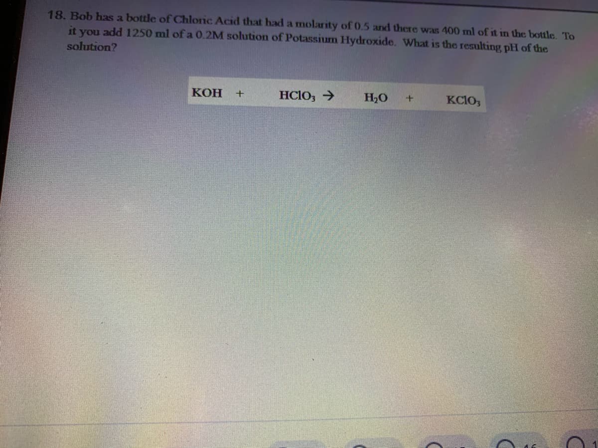 18. Bob has a bottle of Chloric Acid that had a molarity of 0.5 and there was 400 ml of it in the bottle. To
it you add 1250 ml of a 0.2M solution of Potassium Hydroxide. What is the resulting pH of the
solution?
кон
HCIO, >
H,O
KCIO,
