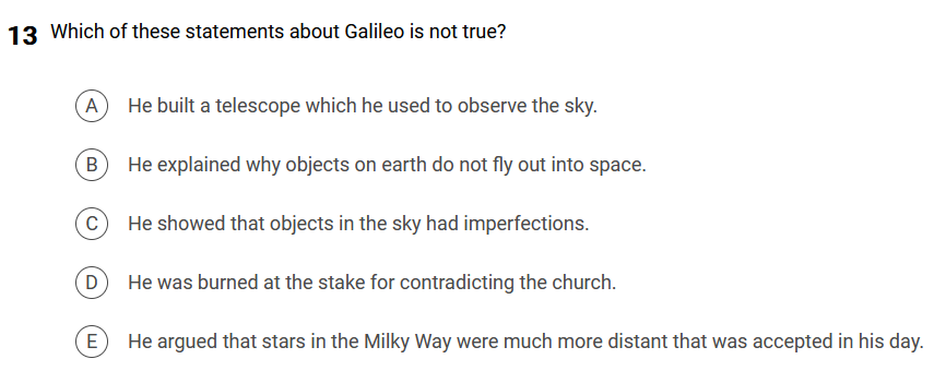 13 Which of these statements about Galileo is not true?
A
He built a telescope which he used to observe the sky.
B
He explained why objects on earth do not fly out into space.
C
D
He showed that objects in the sky had imperfections.
He was burned at the stake for contradicting the church.
E
He argued that stars in the Milky Way were much more distant that was accepted in his day.