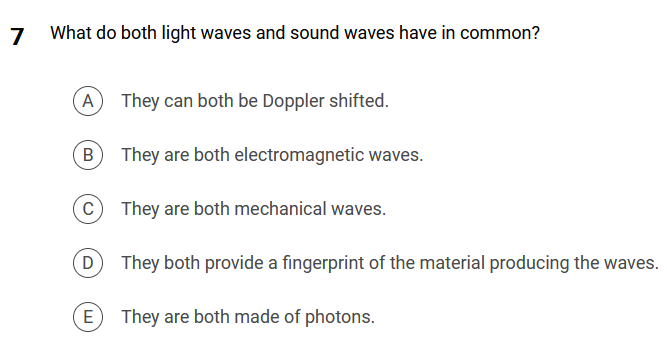 7
What do both light waves and sound waves have in common?
A They can both be Doppler shifted.
B
C
D
E
They are both electromagnetic waves.
They are both mechanical waves.
They both provide a fingerprint of the material producing the waves.
They are both made of photons.