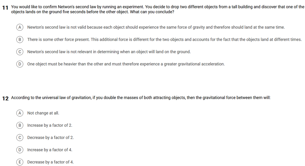 11 You would like to confirm Netwon's second law by running an experiment. You decide to drop two different objects from a tall building and discover that one of the
objects lands on the ground five seconds before the other object. What can you conclude?
A
B
C
D One object must be heavier than the other and must therefore experience a greater gravitational acceleration.
A
12 According to the universal law of gravitation, if you double the masses of both attracting objects, then the gravitational force between them will:
B
C
Newton's second law is not valid because each object should experience the same force of gravity and therefore should land at the same time.
There is some other force present. This additional force is different for the two objects and accounts for the fact that the objects land at different times.
D
Newton's second law is not relevant in determining when an object will land on the ground.
E
Not change at all.
Increase by a factor of 2.
Decrease by a factor of 2.
Increase by a factor of 4.
Decrease by a factor of 4.