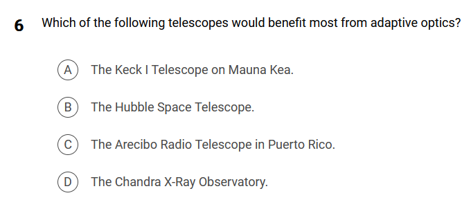 6
Which of the following telescopes would benefit most from adaptive optics?
(A) The Keck I Telescope on Mauna Kea.
The Hubble Space Telescope.
B
C
D
The Arecibo Radio Telescope in Puerto Rico.
The Chandra X-Ray Observatory.