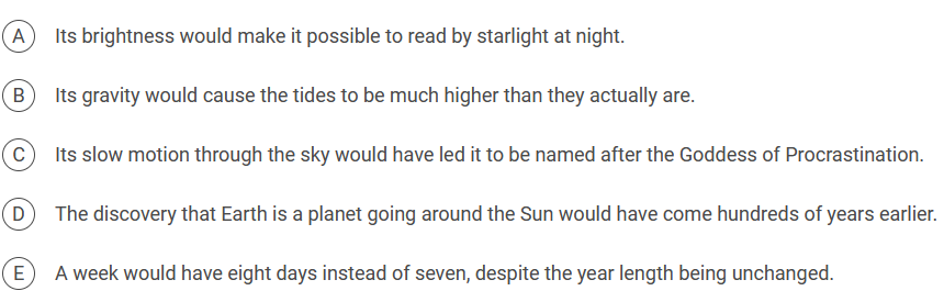 A
Its brightness would make it possible to read by starlight at night.
B
Its gravity would cause the tides to be much higher than they actually are.
C
Its slow motion through the sky would have led it to be named after the Goddess of Procrastination.
D
The discovery that Earth is a planet going around the Sun would have come hundreds of years earlier.
E
A week would have eight days instead of seven, despite the year length being unchanged.
