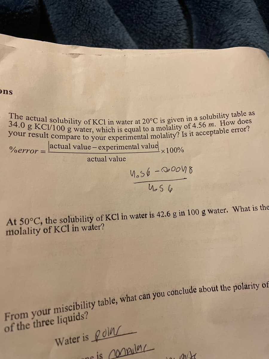 ### Solubility and Molality of KCl in Water: A Study Guide

#### Solubility at 20°C
The actual solubility of potassium chloride (KCl) in water at 20°C is given as 34.0 grams of KCl per 100 grams of water. This corresponds to a molality of 4.56 m.  

#### Calculating Percent Error
To compare your experimental molality to this actual molality, you can calculate the percent error using the formula:
\[ \% \text{error} = \left( \frac{|\text{actual value} - \text{experimental value}|}{\text{actual value}} \right) \times 100\% \]

Below this explanation, there is a hand-written calculation that demonstrates the application of this formula:
\[ \left(\frac{4.56 - \text{experimental value}}{4.56}\right) \times 100\% \]

#### Solubility at 50°C
At 50°C, the solubility of KCl in water increases to 42.6 grams per 100 grams of water. You can determine the molality of KCl in water by using the solubility value.

#### Polarity of Liquids
From the miscibility table:
- Water is noted to be **polar** (handwritten note).
  
This indicates that the miscibility of liquids can help in determining their polarity:

- **Polar** substances typically mix well with other polar substances but not with nonpolar substances.
- **Nonpolar** substances mix well with other nonpolar substances but not with polar substances.

This exercise is fundamental in understanding the principles of solubility, molality, and the effect of temperature on solubility, as well as the importance of polarity in miscibility.

This guide should help you analyze similar problems and provide a foundational understanding of these chemical properties.