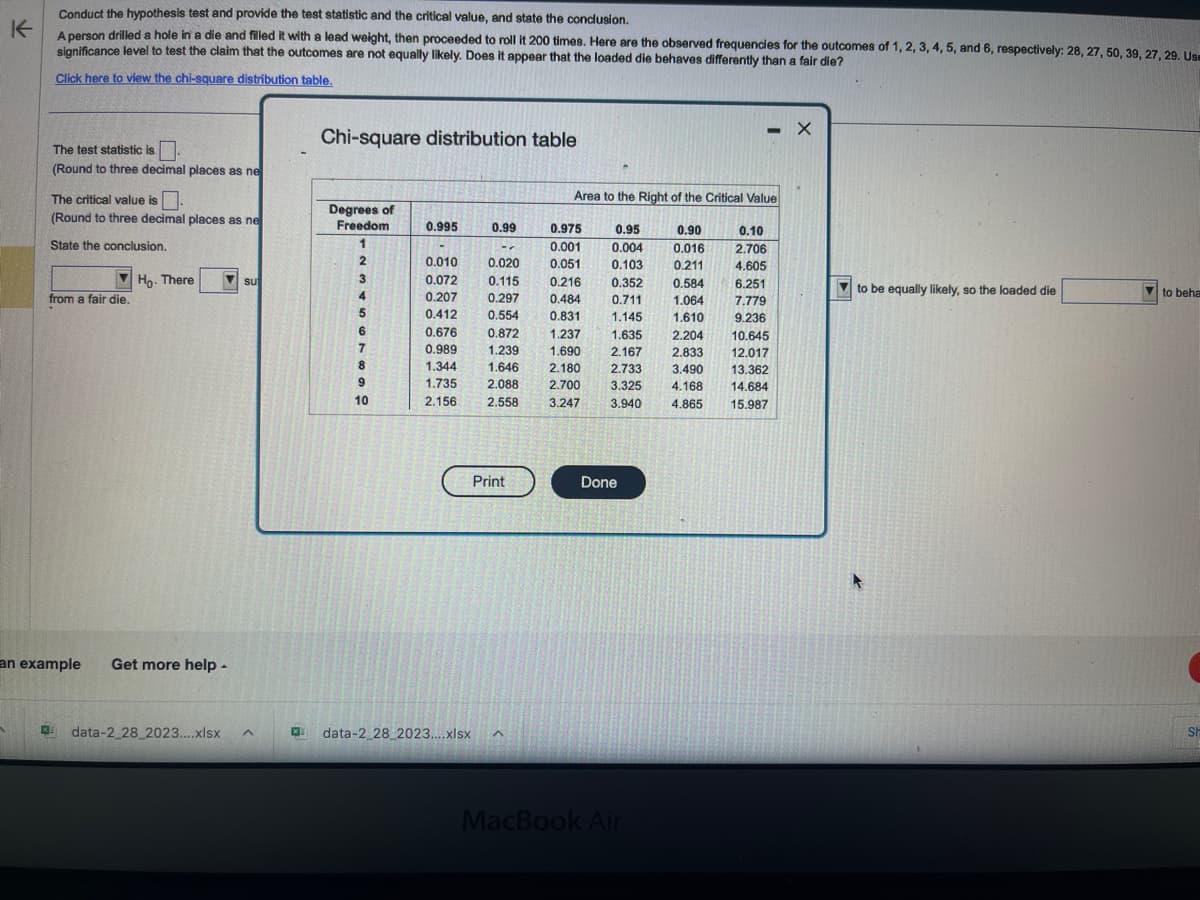 K
Conduct the hypothesis test and provide the test statistic and the critical value, and state the conclusion.
A person drilled a hole in a die and filled it with a lead weight, then proceeded to roll it 200 times. Here are the observed frequencies for the outcomes of 1, 2, 3, 4, 5, and 6, respectively: 28, 27, 50, 39, 27, 29. Us
significance level to test the claim that the outcomes are not equally likely. Does it appear that the loaded die behaves differently than a fair die?
Click here to view the chi-square distribution table.
1
The test statistic is.
(Round to three decimal places as ne
The critical value is
(Round to three decimal places as ne
State the conclusion.
from a fair die.
Ho. There
an example Get more help.
su
data-2_28_2023....xlsx A
Chi-square distribution table
Degrees of
Freedom
1
2
3
4
6
7
8
9
10
0.995
0.010
0.072
0.207
0.412
0.676
0.989
1.344
1.735
2.156
0.99
-
0.020
0.115
0.297
0.554
0.872
1.239
1.646 2.180
2.088 2.700
2.558 3.247
Print
X data-2_28_2023....xlsx ^
Area to the Right of the Critical Value
0.95
0.90
0.004 0.016
0.975
0.001
0.051
0.216
0.103 0.211
0.584
0.352
0.484
0.711
1.064
0.831
1.145
1.610
1.237
1.635 2,204 10.645
1.690 2.167 2.833 12.017
2.733 3.490
3.325 4.168
3.940
13.362
14.684
4.865 15.987
Done
- X
MacBook Air
0.10
2.706
4.605
6.251
7.779
9.236
to be equally likely, so the loaded die
to beha
SH