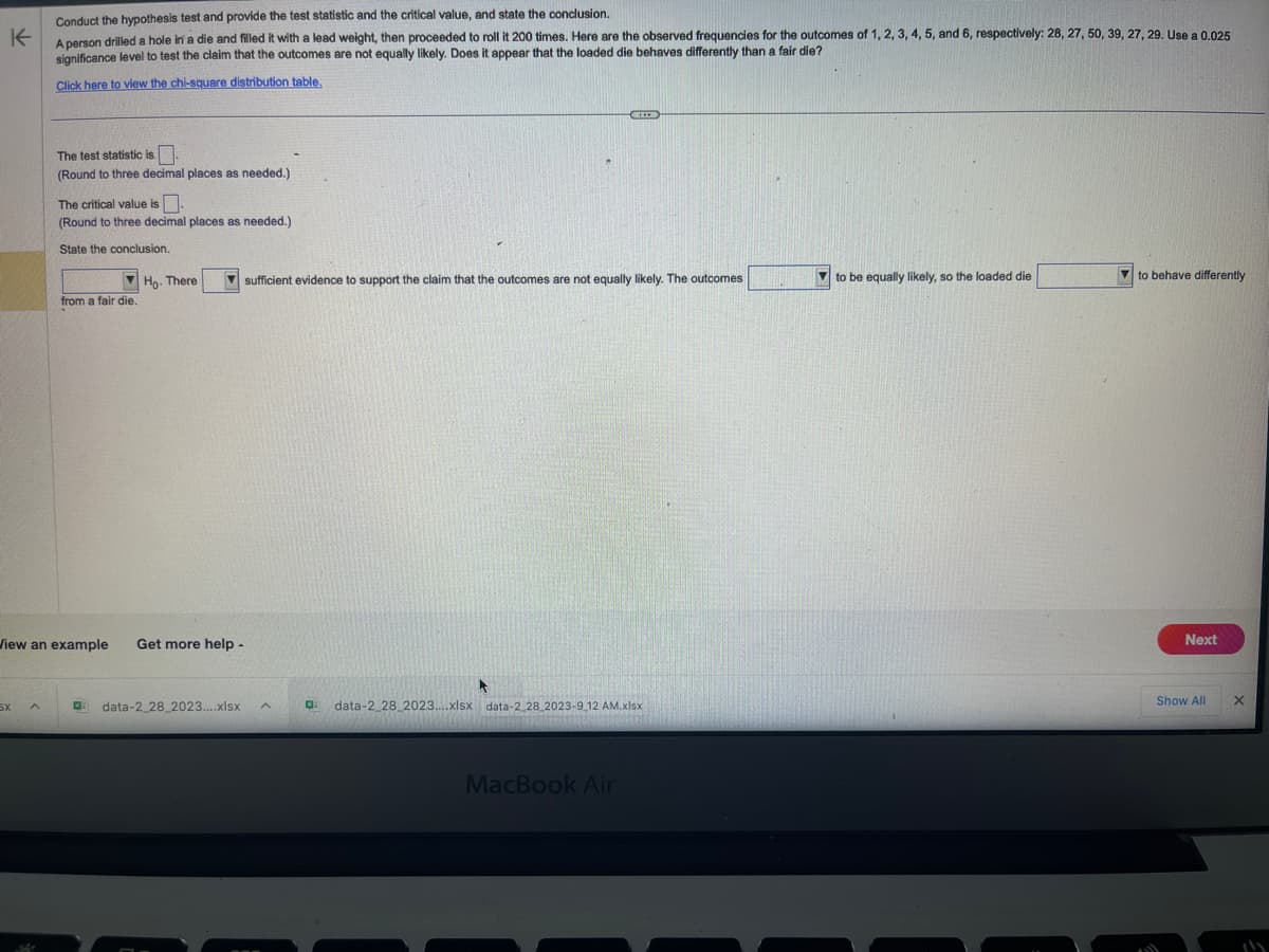 Conduct the hypothesis test and provide the test statistic and the critical value, and state the conclusion.
K
A person drilled a hole in a die and filled it with a lead weight, then proceeded to roll it 200 times. Here are the observed frequencies for the outcomes of 1, 2, 3, 4, 5, and 6, respectively: 28, 27, 50, 39, 27, 29. Use a 0.025
significance level to test the claim that the outcomes are not equally likely. Does it appear that the loaded die behaves differently than a fair die?
Click here to view the chi-square distribution table.
SX
The test statistic is.
(Round to three decimal places as needed.)
A
The critical value is.
(Round to three decimal places as needed.)
State the conclusion.
from a fair die.
Ho. There
View an example Get more help -
data-2_28_2023....xlsx
sufficient evidence to support the claim that the outcomes are not equally likely. The outcomes
A
K
MEDE
data-2_28_2023....xlsx data-2_28_2023-9_12 AM.xlsx
MacBook Air
to be equally likely, so the loaded die
to behave differently
Next
Show All
X