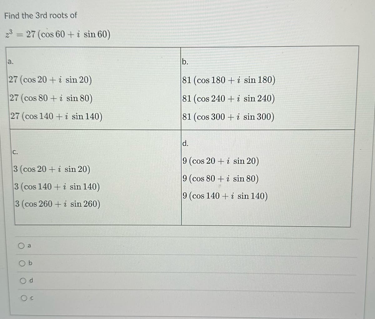 Find the 3rd roots of
23
a.
=
27 (cos 60+ i sin 60)
27 (cos 20+ i sin 20)
27 (cos 80+ i sin 80)
27 (cos 140+ i sin 140)
C.
3 (cos 20+ i sin 20)
3 (cos 140+ i sin 140)
3 (cos 260 + i sin 260)
a
Ob
d
O c
b.
81 (cos 180+ i sin 180)
81 (cos 240+ i sin 240)
81 (cos 300+ i sin 300)
d.
9 (cos 20+ i sin 20)
9 (cos 80+ i sin 80)
9 (cos 140+ i sin 140)