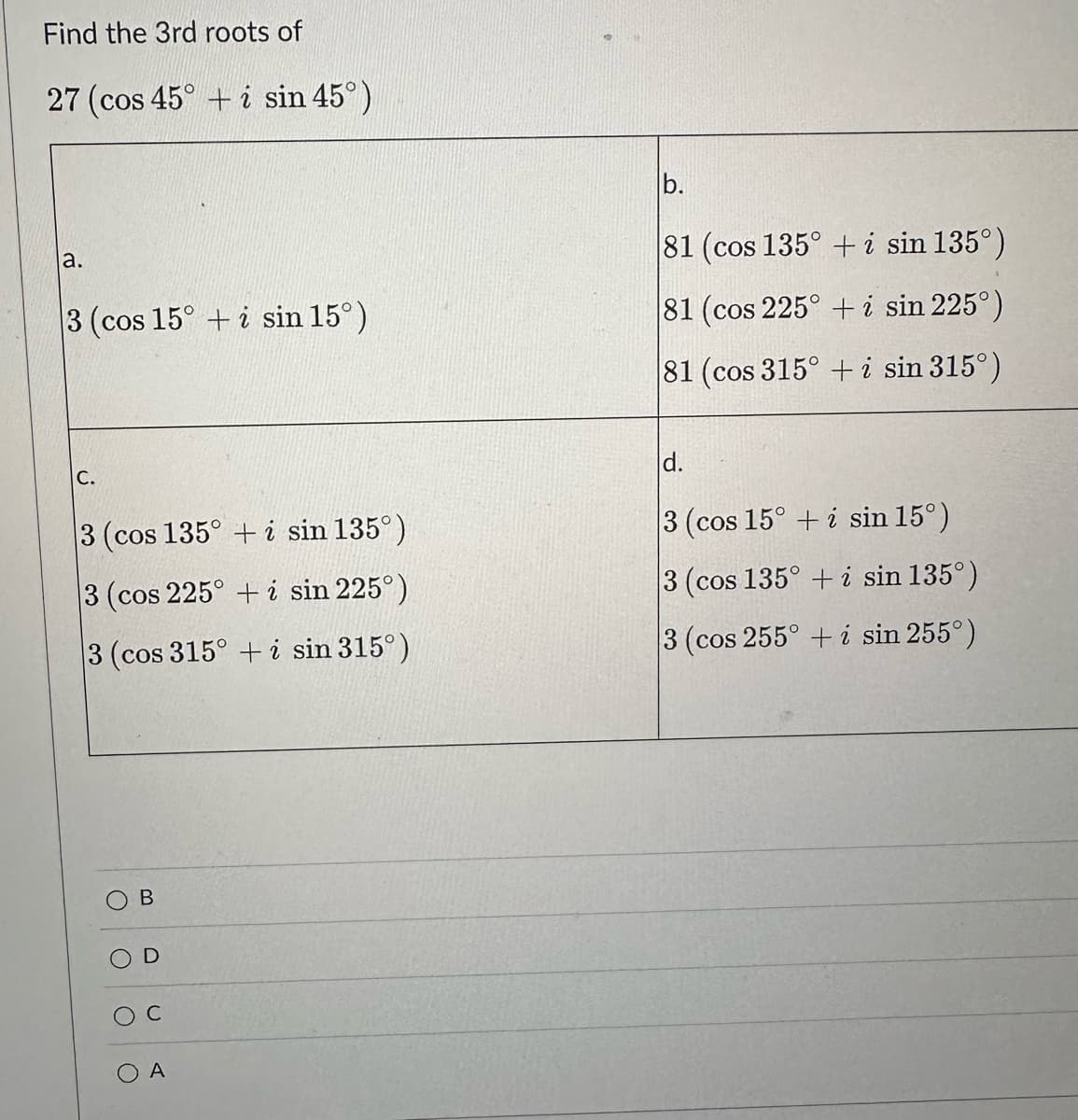 Find the 3rd roots of
27 (cos 45° + i sin 45°)
a.
3 (cos 15° + i sin 15°)
C.
3 (cos 135° + i sin 135°)
3 (cos 225° + i sin 225°)
3 (cos 315° + i sin 315°)
O
B
C
O A
b.
81 (cos 135° + i sin 135°)
81 (cos 225° + i sin 225°)
81 (cos 315° + i sin 315°)
d.
3 (cos 15° + i sin 15°)
3 (cos 135° + i sin 135°)
3 (cos 255° + i sin 255°)