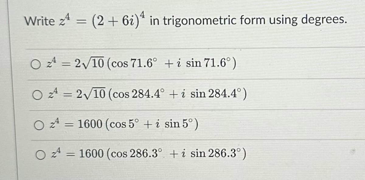 Write z = (2+ 6i) in trigonometric form using degrees.
O
= 2√10 (cos 71.6° + i sin 71.6°)
= 2√10 (cos 284.4°+ i sin 284.4°)
O
Oz 1600 (cos 5° + i sin 5°)
=
O 1600 (cos 286.3° + i sin 286.3°)
=