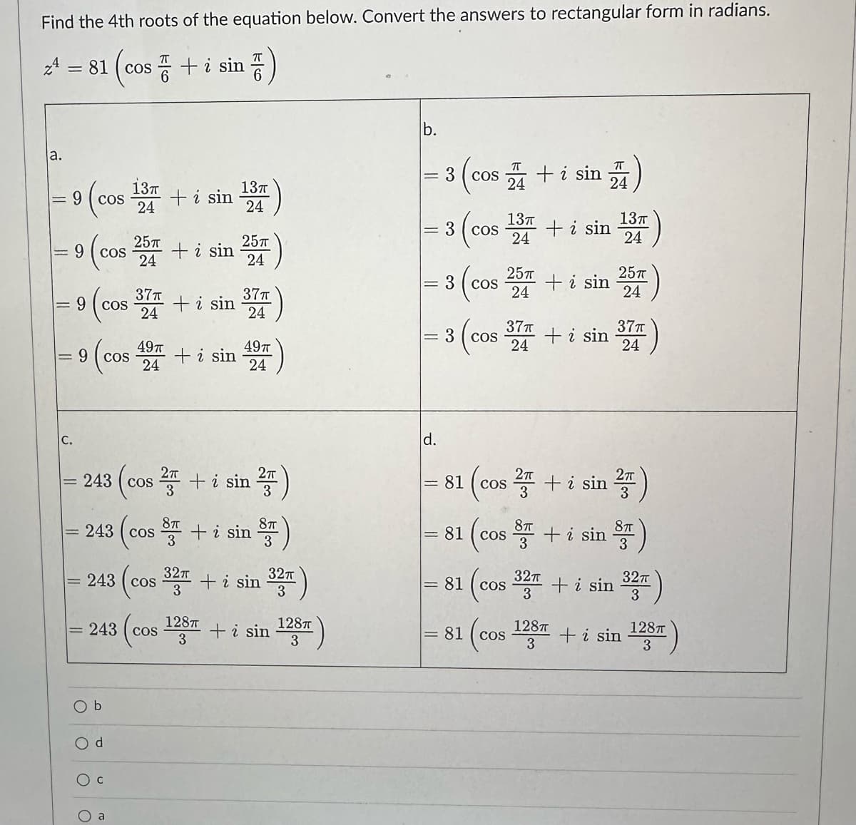 Find the 4th roots of the equation below. Convert the answers to rectangular form in radians.
= 81 (cos+ i sin 픔)
la.
||
JI
9 (cos 134
24
||
C.
25п
9 (cos 257 + i sin 254)
24
||
9 cos
(c 374 + i sin 374)
24
24
1
9 COS
243 cos
243
49π
24
b
COS
243 cos
Od
+ i sin
243 cos
+ i sin
13п
24
2+ i sin
32π
3
49п
24
8 + i sin
87
128T
3
2πT
3
8TT
+ i sin
32π
3
+ i sin
128T
3
b.
= 3
||
||
-
3 (cos
d.
3 cos
3
πT
COS + i sin
24
(cos
COS
: 3 cos
81
37T
24
13п
24
25T
24
COS
81 cos
81 (cos
8T
3
+ i sin
+ i sin
+ i sin
2п
1 (cos ² + i sin ²)
24
+ i sin
128π
3
13п
24
25T)
24
371)
24
32π
32T + i sin
3
8TT
3
32π
3
+ i sin
in 128T)
3