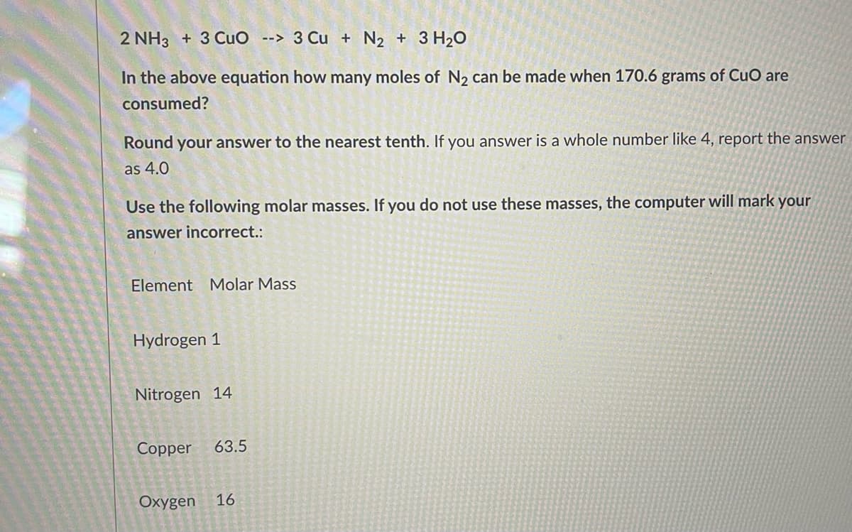 2 NH3 + 3 CuO --> 3 Cu + N₂ + 3H₂O
In the above equation how many moles of N₂ can be made when 170.6 grams of CuO are
consumed?
Round your answer to the nearest tenth. If you answer is a whole number like 4, report the answer
as 4.0
Use the following molar masses. If you do not use these masses, the computer will mark your
answer incorrect.:
Element Molar Mass
Hydrogen 1
Nitrogen 14
Copper 63.5
Oxygen 16