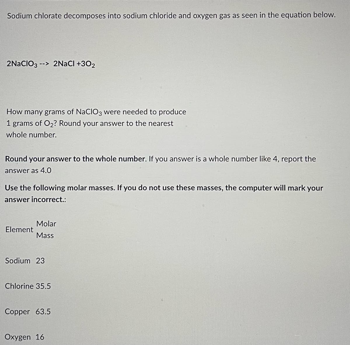 Sodium chlorate decomposes into sodium chloride and oxygen gas as seen in the equation below.
2NaCIO3 --> 2NaCl +30₂
How many grams of NaClO3 were needed to produce
1 grams of O₂? Round your answer to the nearest
whole number.
Round your answer to the whole number. If you answer is a whole number like 4, report the
answer as 4.0
Use the following molar masses. If you do not use these masses, the computer will mark your
answer incorrect.:
Molar
Element
Mass
Sodium 23
Chlorine 35.5
Copper 63.5
Oxygen 16