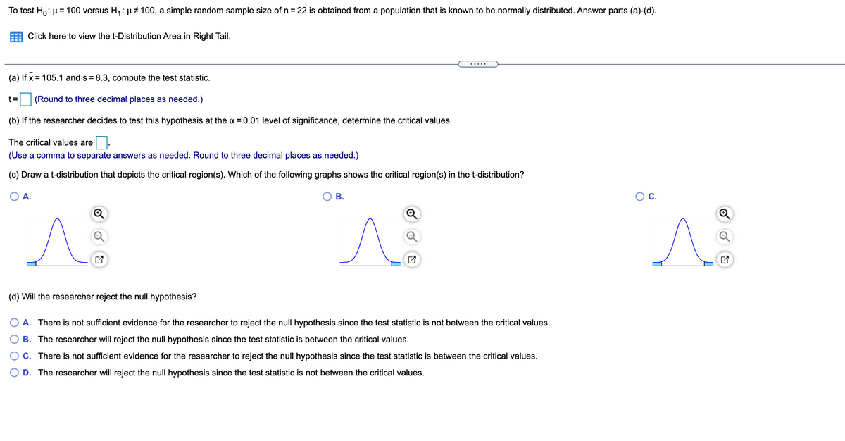 To test Ho: µ= 100 versus H1: µ#100, a simple random sample size of n = 22 is obtained from a population that is known to be normally distributed. Answer parts (a)-(d).
Click here to view the t-Distribution Area in Right Tail.
.....
(a) If x = 105.1 and s = 8.3, compute the test statistic.
t%D
(Round to three decimal places as needed.)
(b) If the researcher decides to test this hypothesis at the a = 0.01 level of significance, determine the critical values.
The critical values are
(Use a comma to separate answers as needed. Round to three decimal places as needed.)
(c) Draw a t-distribution that depicts the critical region(s). Which of the following graphs shows the critical region(s) in the t-distribution?
A.
В.
C.
(d) Will the researcher reject the null hypothesis?
O A. There is not sufficient evidence for the researcher to reject the null hypothesis since the test statistic is not between the critical values.
B. The researcher will reject the null hypothesis since the test statistic is between the critical values.
C. There is not sufficient evidence for the researcher to reject the null hypothesis since the test statistic is between the critical values.
D. The researcher will reject the null hypothesis since the test statistic is not between the critical values.
