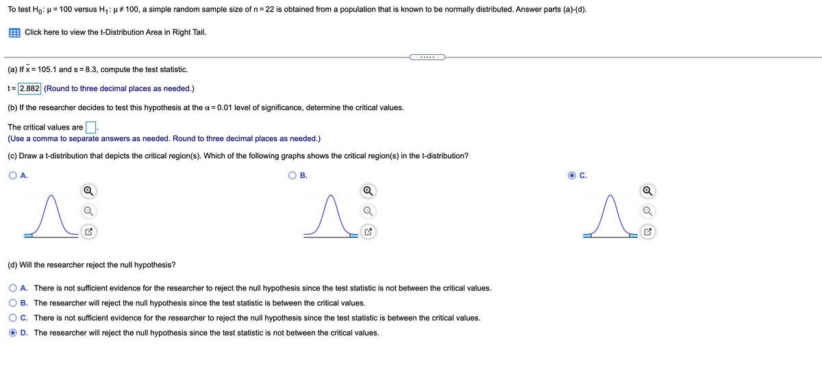 To test Ho: µ= 100 versus H1: µ#100, a simple random sample size of n = 22 is obtained from a population that is known to be normally distributed. Answer parts (a)-(d).
Click here to view the t-Distribution Area in Right Tail.
.....
(a) If x = 105.1 and s = 8.3, compute the test statistic.
t = 2.882 (Round to three decimal places as needed.)
(b) If the researcher decides to test this hypothesis at the a = 0.01 level of significance, determine the critical values.
The critical values are
(Use a comma to separate answers as needed. Round to three decimal places as needed.)
(c) Draw a t-distribution that depicts the critical region(s). Which of the following graphs shows the critical region(s) in the t-distribution?
A.
В.
C.
(d) Will the researcher reject the null hypothesis?
O A. There is not sufficient evidence for the researcher to reject the null hypothesis since the test statistic is not between the critical values.
B. The researcher will reject the null hypothesis since the test statistic is between the critical values.
C. There is not sufficient evidence for the researcher to reject the null hypothesis since the test statistic is between the critical values.
D. The researcher will reject the null hypothesis since the test statistic is not between the critical values.
