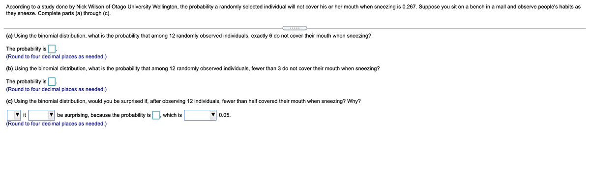 According to a study done by Nick Wilson of Otago University Wellington, the probability a randomly selected individual will not cover his or her mouth when sneezing is 0.267. Suppose you sit on a bench in a mall and observe people's habits as
they sneeze. Complete parts (a) through (c).
.....
(a) Using the binomial distribution, what is the probability that among 12 randomly observed individuals, exactly 6 do not cover their mouth when sneezing?
The probability is
(Round to four decimal places as needed.)
(b) Using the binomial distribution, what is the probability that among 12 randomly observed individuals, fewer than 3 do not cover their mouth when sneezing?
The probability is
(Round to four decimal places as needed.)
(c) Using the binomial distribution, would you be surprised if, after observing 12 individuals, fewer than half covered their mouth when sneezing? Why?
it
be surprising, because the probability is
which is
0.05.
(Round to four decimal places as needed.)
