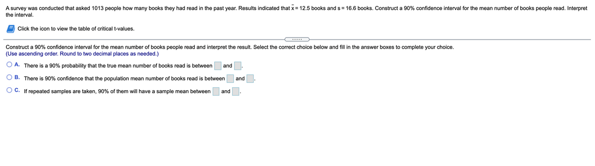 A survey was conducted that asked 1013 people how many books they had read in the past year. Results indicated that x = 12.5 books ands = 16.6 books. Construct a 90% confidence interval for the mean number of books people read. Interpret
the interval.
Click the icon to view the table of critical t-values.
.....
Construct a 90% confidence interval for the mean number of books people read and interpret the result. Select the correct choice below and fill in the answer boxes to complete your choice.
(Use ascending order. Round to two decimal places as needed.)
O A. There is a 90% probability that the true mean number of books read is between
and
B. There is 90% confidence that the population mean number of books read is between
and.
O C. If repeated samples are taken, 90% of them will have a sample mean between
and
