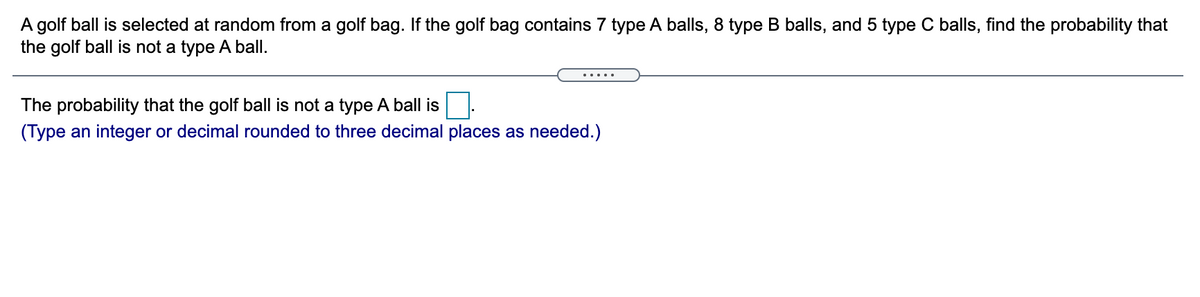 A golf ball is selected at random from a golf bag. If the golf bag contains 7 type A balls, 8 type B balls, and 5 type C balls, find the probability that
the golf ball is not a type A ball.
.... .
The probability that the golf ball is not a type A ball is
(Type an integer or decimal rounded to three decimal places as needed.)
