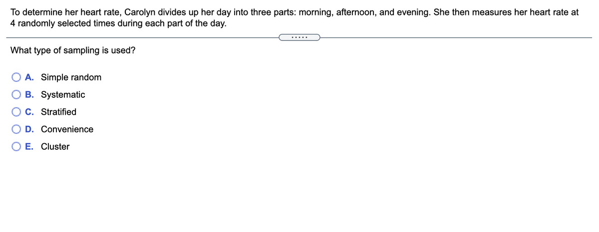 To determine her heart rate, Carolyn divides up her day into three parts: morning, afternoon, and evening. She then measures her heart rate at
4 randomly selected times during each part of the day.
.....
What type of sampling is used?
O A. Simple random
B. Systematic
C. Stratified
D. Convenience
O E. Cluster
