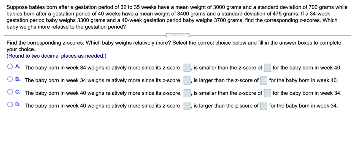 Suppose babies born after a gestation period of 32 to 35 weeks have a mean weight of 3000 grams and a standard deviation of 700 grams while
babies born after a gestation period of 40 weeks have a mean weight of 3400 grams and a standard deviation of 475 grams. If a 34-week
gestation period baby weighs 3300 grams and a 40-week gestation period baby weighs 3700 grams, find the corresponding z-scores. Which
baby weighs more relative to the gestation period?
.....
Find the corresponding z-scores. Which baby weighs relatively more? Select the correct choice below and fill in the answer boxes to complete
your choice.
(Round to two decimal places as needed.)
O A. The baby born in week 34 weighs relatively more since its z-score,
is smaller than the z-score of
for the baby born in week 40.
O B. The baby born in week 34 weighs relatively more since its Z-score,
is larger than the z-score of
for the baby born in week 40.
O C. The baby born in week 40 weighs relatively more since its z-score,
is smaller than the z-score of
for the baby born in week 34.
O D. The baby born in week 40 weighs relatively more since its z-score,
is larger than the z-score of
for the baby born in week 34.
