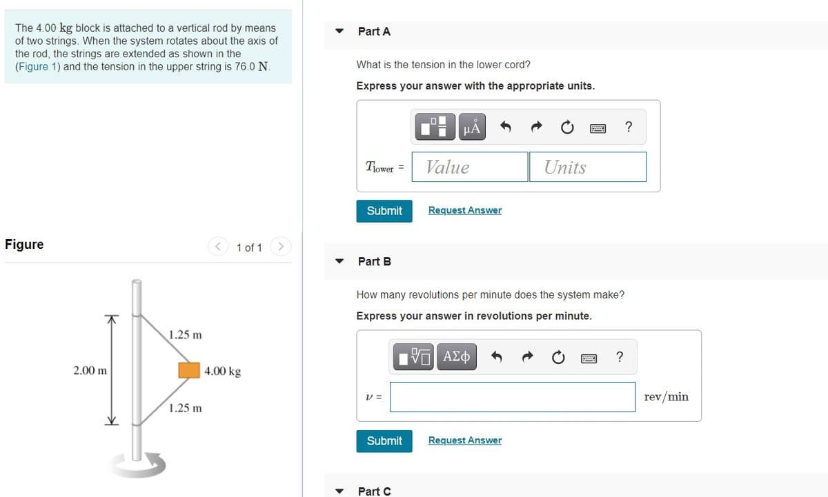 The 4.00 kg block is attached to a vertical rod by means
of two strings. When the system rotates about the axis of
the rod, the strings are extended as shown in the
(Figure 1) and the tension in the upper string is 76.0 N.
Part A
What is the tension in the lower cord?
Express your answer with the appropriate units.
HA
?
Tiower =
Value
Units
Submit
Request Answer
Figure
< 1 of 1
Part B
How many revolutions per minute does the system make?
Express your answer in revolutions per minute.
1.25 m
HVα ΑΣφ
?
2.00 m
4.00 kg
V =
rev/min
1.25 m
Submit
Request Answer
Part C
