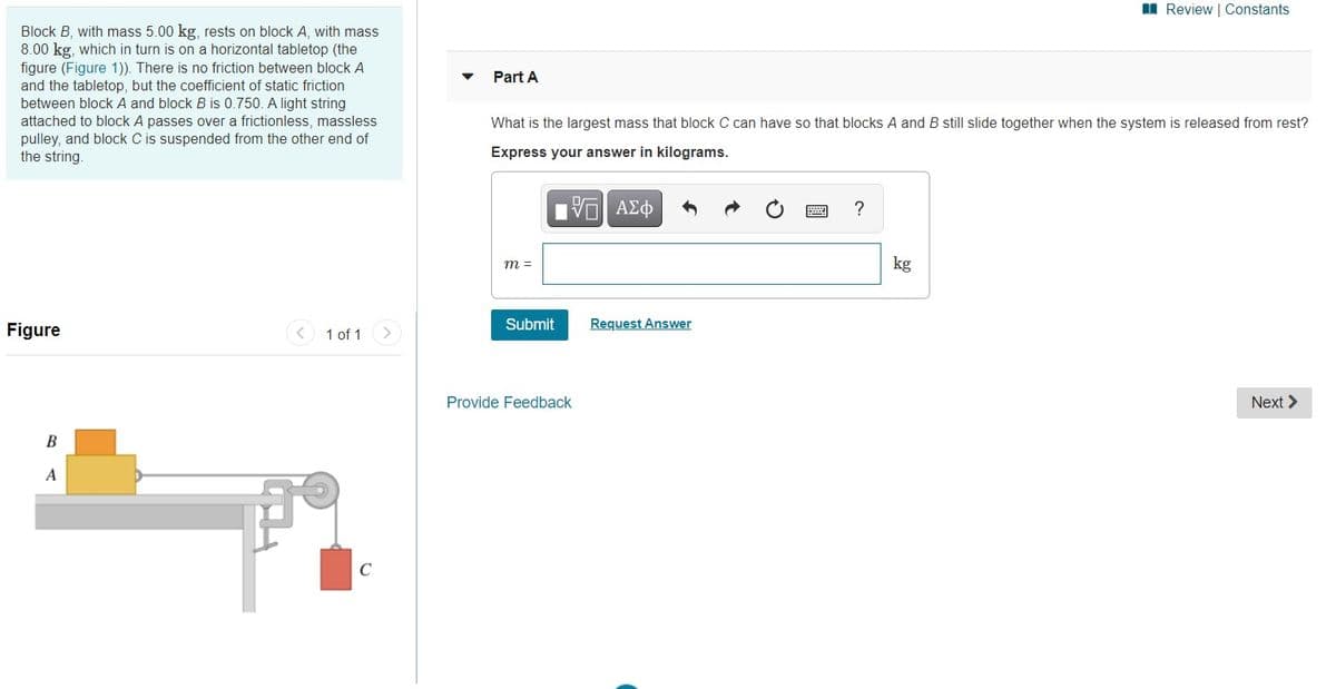 I Review | Constants
Block B, with mass 5.00 kg, rests on block A, with mass
8.00 kg, which in turn is on a horizontal tabletop (the
figure (Figure 1)). There is no friction between block A
and the tabletop, but the coefficient of static friction
between block A and block B is 0.750. A light string
Part A
attached to block A passes over a frictionless, massless
pulley, and block C is suspended from the other end of
the string.
What is the largest mass that block C can have so that blocks A and B still slide together when the system is released from rest?
Express your answer in kilograms.
kg
m =
Figure
1 of 1
Submit
Request Answer
>
Provide Feedback
Next >
B
A
C
