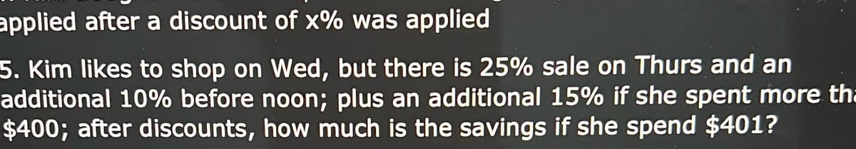 applied after a discount of x% was applied
5. Kim likes to shop on Wed, but there is 25% sale on Thurs and an
additional 10% before noon; plus an additional 15% if she spent more tha
$400; after discounts, how much is the savings if she spend $401?
