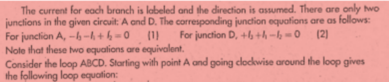 The current for each branch is labeled and the direction is assumed. There are only two
junctions in the given circuit: A and D. The corresponding junction equations are as follows:
For junction A, -h--h + h = 0
Note that these two equalions are equivalent.
Consider the loop ABCD. Starting with point A and going clockwise around the loop gives
the following loop equation:
(1)
For junction D, +lb+h --h = 0
(2)
%3D
