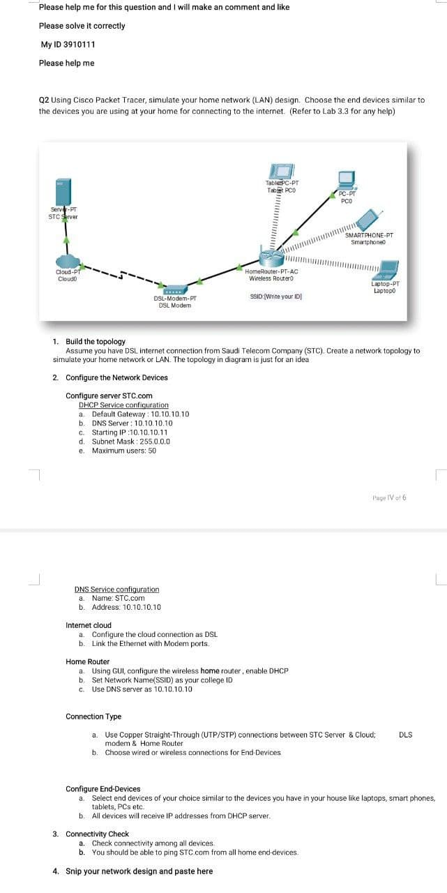 Please help me for this question and I will make an comment and like
Please solve it correctly
My ID 3910111
Please help me
Q2 Using Cisco Packet Tracer, simulate your home network (LAN) design. Choose the end devices similar to
the devices you are using at your home for connecting to the internet. (Refer to Lab 3.3 for any help)
TablerPC-PT
Tabt PCO
PC-PT
PCO
Server-PT
STC server
SMARTPHONE-PT
Smartphoneo
Cloud-PT
Cloudo
HomeRouter-PT-AC
Wireless Router0
Laptop-PT
Laptopo
.
DSL-Modem-PT
DSL Modem
SSID:(Write your IDI
1. Build the topology
Assume you have DSL internet connection from Saudi Telecom Company (STC). Create a network topology to
simulate your home network or LAN. The topology in diagram is just for an idea
2. Configure the Network Devices
Configure server STC.com
DHCP Service conficuration
a. Default Gateway : 10.10.10.10
b. DNS Server : 10.10.10.10
c. Starting IP :10.10.10.11
d. Subnet Mask : 255.0.0.0
e. Maximum users: 50
Page IV of 6
DNS Service configuration
a. Name: STC.com
b.
Address: 10.10.10.10
Internet cloud
a. Configure the cloud connection as DSL
b. Link the Ethernet with Modem ports.
Home Router
a. Using GUI, configure the wireless home router, enable DHCP
b. Set Network Name(SSID) as your college ID
c. Use DNS server as 10.10.10.10
Connection Type
a. Use Copper Straight-Through (UTP/STP) connections between STC Server & Cloud;
modem & Home Router
DLS
b. Choose wired or wireless connections for End-Devices
Configure End-Devices
a. Select end devices of your choice similar to the devices you have in your house like laptops, smart phones,
tablets, PCs etc.
All devices will receive IP addresses from DHCP server.
3. Connectivity Check
a. Check connectivity among all devices.
b. You should be able to ping STC.com from all home end-devices.
4. Snip your network design and paste here
