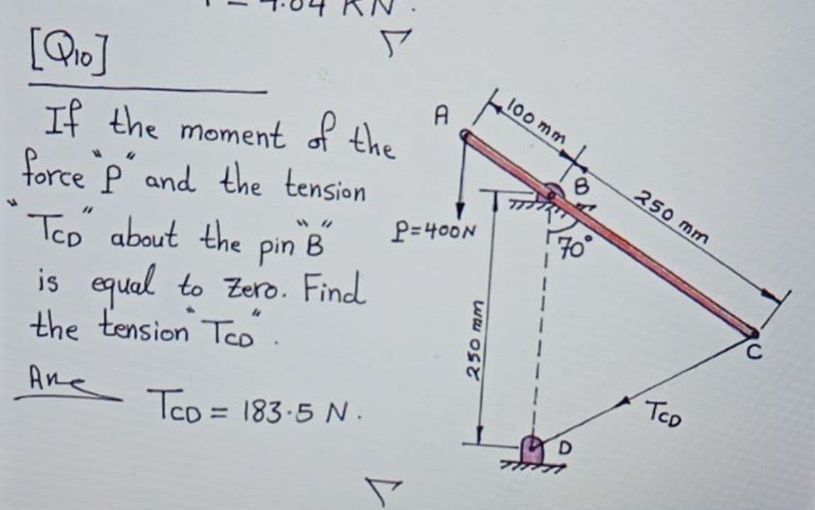 100 mm
to
250 mm
If the moment of the
force P and the tension
B
pin
P=400N
70
Tco about the
is equal to Zero. Find
the tension Teo.
TCD
Ane
Tco = 183-5 N.
%3D
25
