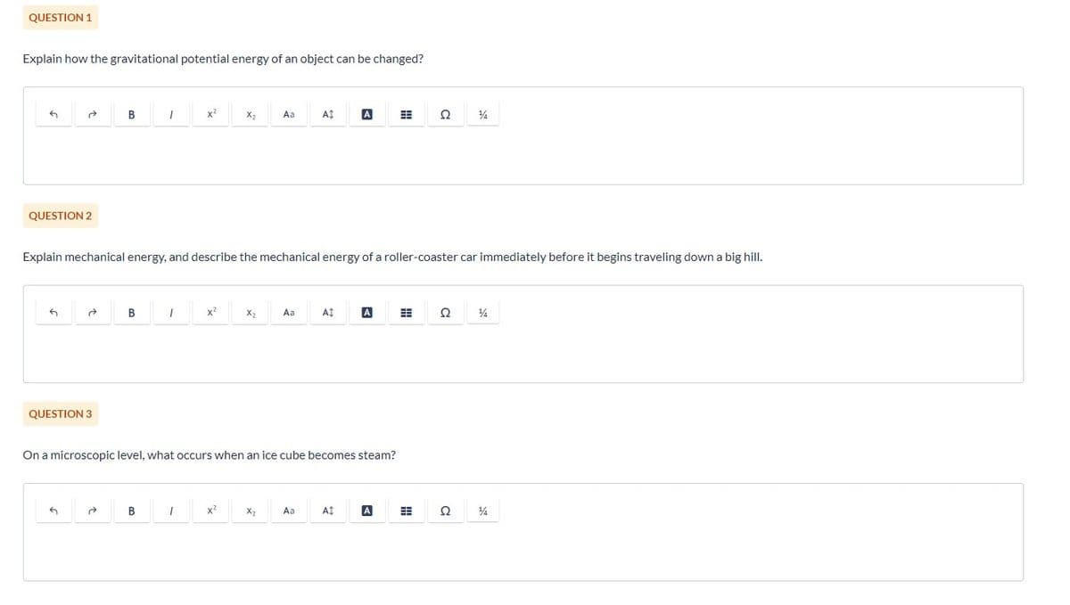 QUESTION 1
Explain how the gravitational potential energy of an object can be changed?
G
QUESTION 2
G
ते
QUESTION 3
B
G
B
1
Explain mechanical energy, and describe the mechanical energy of a roller-coaster car immediately before it begins traveling down a big hill.
B
1
X²
1
x²
X₂
x²
X₂
Aa
On a microscopic level, what occurs when an ice cube becomes steam?
X₂
Aa
A‡
Aa
At
A
At
Ω 14
A
Ω 14
Q
14