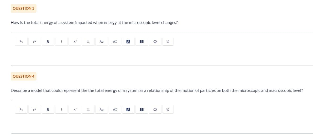 QUESTION 3
How is the total energy of a system impacted when energy at the microscopic level changes?
ते
QUESTION 4
6
B
ते
1
B
x²
I
X₂
x²
Aa
Describe a model that could represent the the total energy of a system as a relationship of the motion of particles on both the microscopic and macroscopic level?
X₂
A‡
Aa
A
A$
#
A
Ω
H
14
Ω
14