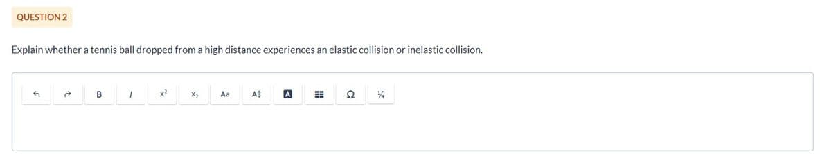 QUESTION 2
Explain whether a tennis ball dropped from a high distance experiences an elastic collision or inelastic collision.
G
B
1
x²
X₂
Aa
A$
A
#
22 14