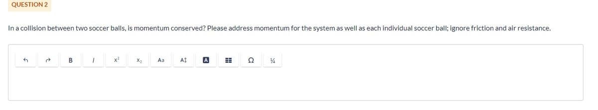 QUESTION 2
In a collision between two soccer balls, is momentum conserved? Please address momentum for the system as well as each individual soccer ball; ignore friction and air resistance.
2
B
1
x²
X₂
Aa
A
A
Ω
½