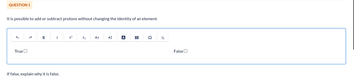 QUESTION 1
It is possible to add or subtract protons without changing the identity of an element.
G
True
B
I
If false, explain why it is false.
x²
X₂
Aa
A$
A
Ω
14
False