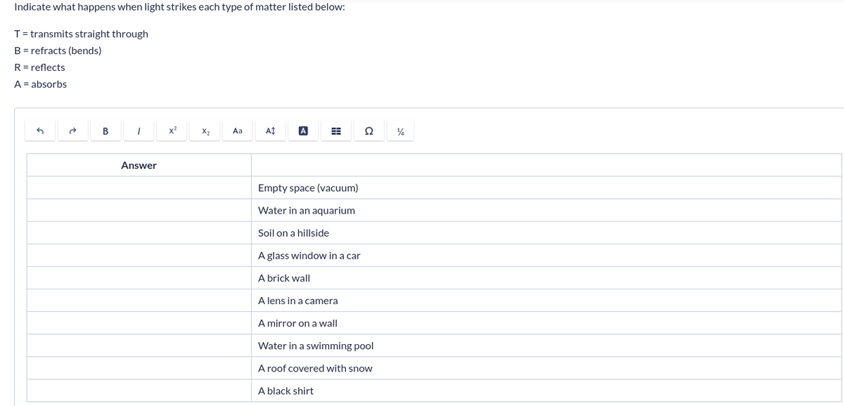 Indicate what happens when light strikes each type of matter listed below:
T = transmits straight through
B = refracts (bends)
R = reflects
A = absorbs
G
B
I
Answer
x²
X₂
Aa
A$
A
#
S2
Ω
Empty space (vacuum)
Water in an aquarium
Soil on a hillside
A glass window in a car
A brick wall
A lens in a camera
A mirror on a wall
Water in a swimming pool
A roof covered with snow
A black shirt
14