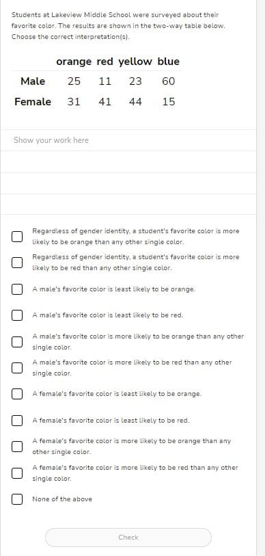 Students at Lakeview Middle School were surveyed about their
favorite color. The results are shown in the two-way table below.
Choose the correct interpretation(s).
orange red yellow blue
Male
25 11 23
60
Female 31 41 44
15
Show your work here
Regardless of gender identity, a student's favorite color is more
likely to be orange than any other single color.
Regardless of gender identity, a student's favorite color is more
likely to be red than any other single color.
A male's favorite color is least likely to be orange.
A male's favorite color is least likely to be red.
A male's favorite color is more likely to be orange than any other
single color.
A male's favorite color is more likely to be red than any other
single color.
A female's favorite color is least likely to be orange.
A female's favorite color is least likely to be red.
A female's favorite color is more likely to be orange than any
other single color.
A female's favorite color is more likely to be red than any other
single color.
None of the above
Check