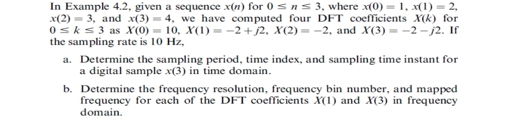 In Example 4.2, given a sequence x(n) for 0 ≤ n ≤ 3, where x(0) = 1, x(1) = 2,
x(2) = 3, and x(3) = 4, we have computed four DFT coefficients X(k) for
0 ≤ k ≤ 3 as X(0) = 10, X(1) = −2+j2, X(2)= -2, and X(3) = −2-j2. If
the sampling rate is 10 Hz,
a. Determine the sampling period, time index, and sampling time instant for
a digital sample x(3) in time domain.
b. Determine the frequency resolution, frequency bin number, and mapped
frequency for each of the DFT coefficients X(1) and X(3) in frequency
domain.