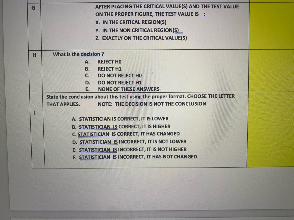 AFTER PLACING THE CRITICAL VALUE(S) AND THE TEST VALUE
ON THE PROPER FIGURE, THE TEST VALUE IS :
X. IN THE CRITICAL REGION(S)
Y. IN THE NON CRITICAL REGION(S)_
Z. EXACTLY ON THE CRITICAL VALUE(S)
What is the decision ?
A.
REJECT HO
В.
REJECT H1
С.
DO NOT REJECT HO
D.
DO NOT REJECT H1
Е.
NONE OF THESE ANSWERS
State the conclusion about this test using the proper format. CHOOSE THE LETTER
THAT APPLIES.
NOTE: THE DECISION IS NOT THE CONCLUSION
A. STATISTICIAN IS CORRECT, IT IS LOWER
B. STATISTICIAN IS CORRECT, IT IS HIGHER
C. STATISTICIAN IS CORRECT, IT HAS CHANGED
D. STATISTICIAN IS INCORRECT, IT IS NOT LOWER
E. STATISTICIAN IS INCORRECT, IT IS NOT HIGHER
F. STATISTICIAN IS INCORRECT, IT HAS NOT CHANGED
