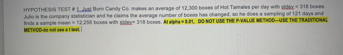 HYPOTHESIS TEST # 1 Just Born Candy Co. makes an average of 12,300 boxes of Hot Tamales per day with stdey = 318 boxes.
Julio is the company statistician and he claims the average number of boxes has changed, so he does a sampling of 121 days and
finds a sample mean = 12,256 boxes with stdev= 318 boxes. At alpha = 0.01, DO NOT USE THE P-VALUE METHOD-USE THE TRADITIONAL
METHOD-do not use at test.
