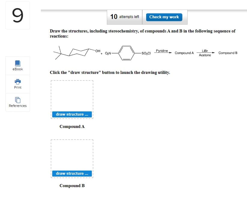 9
eBook
Print
References
Draw the structures, including stereochemistry, of compounds A and B in the following sequence of
reactions:
I
I
draw structure...
Compound A
draw structure...
10 attempts left
OH
Click the "draw structure" button to launch the drawing utility.
Compound B
Check my work
+ O₂N.
-SO₂CI
Pyridine
Compound A
LiBr
Acetone
Compound B