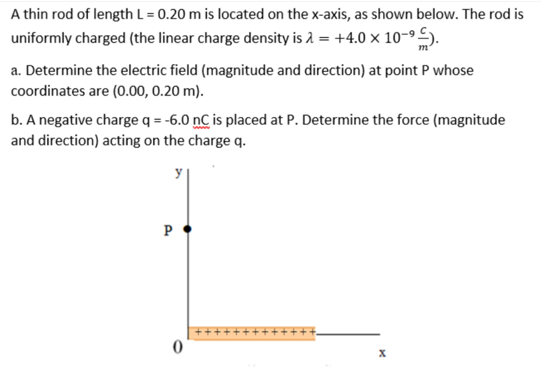 A thin rod of length L= 0.20 m is located on the x-axis, as shown below. The rod is
uniformly charged (the linear charge density is 2 = +4.0 × 10-9 5).
m
a. Determine the electric field (magnitude and direction) at point P whose
coordinates are (0.00, 0.20 m).
b. A negative charge q = -6.0 nC is placed at P. Determine the force (magnitude
and direction) acting on the charge q.
www
y
P
