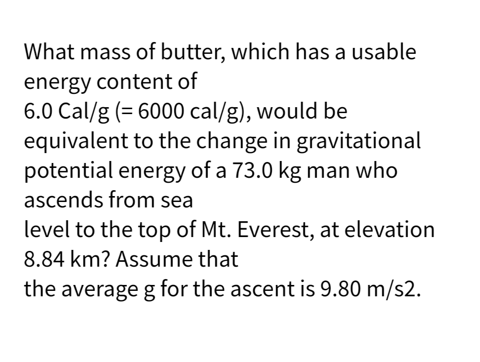 What mass of butter, which has a usable
energy content of
6.0 Cal/g (= 6000 cal/g), would be
equivalent to the change in gravitational
potential energy of a 73.0 kg man who
ascends from sea
level to the top of Mt. Everest, at elevation
8.84 km? Assume that
the average g for the ascent is 9.80 m/s2.
