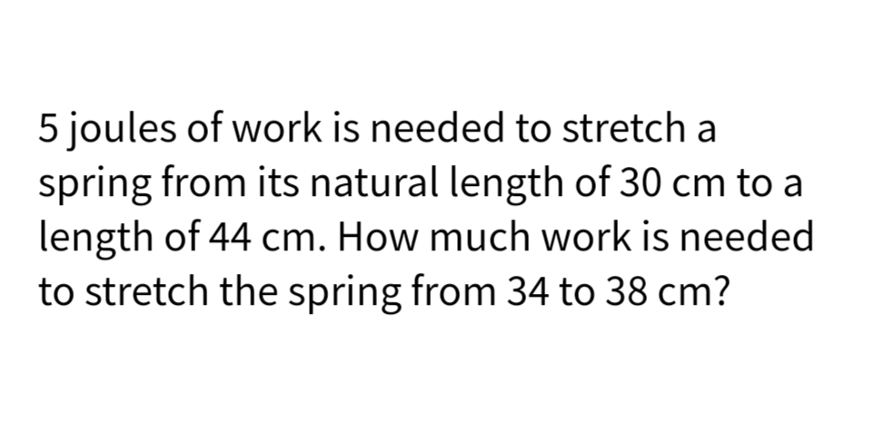 5 joules of work is needed to stretch a
spring from its natural length of 30 cm to a
length of 44 cm. How much work is needed
to stretch the spring from 34 to 38 cm?
