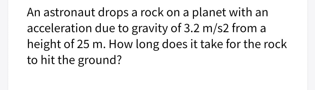 An astronaut drops a rock on a planet with an
acceleration due to gravity of 3.2 m/s2 from a
height of 25 m. How long does it take for the rock
to hit the ground?
