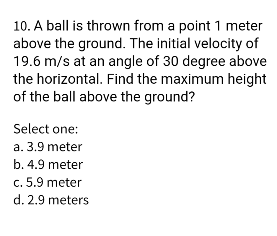 10. A ball is thrown from a point 1 meter
above the ground. The initial velocity of
19.6 m/s at an angle of 30 degree above
the horizontal. Find the maximum height
of the ball above the ground?
Select one:
a. 3.9 meter
b. 4.9 meter
c. 5.9 meter
d. 2.9 meters
