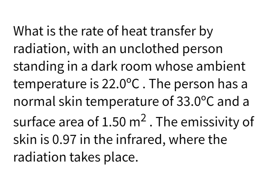 What is the rate of heat transfer by
radiation, with an unclothed person
standing in a dark room whose ambient
temperature is 22.0°C. The person has a
normal skin temperature of 33.0°C and a
surface area of 1.50 m2. The emissivity of
skin is 0.97 in the infrared, where the
radiation takes place.
