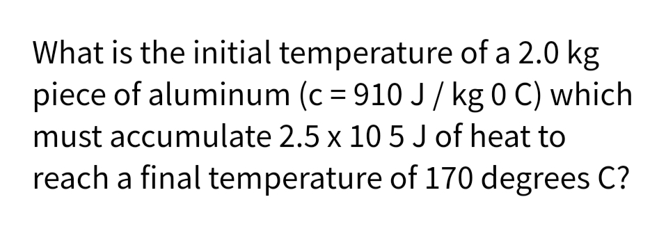 What is the initial temperature of a 2.0 kg
piece of aluminum (c = 910 J/ kg 0 C) which
must accumulate 2.5 x 10 5 J of heat to
reach a final temperature of 170 degrees C?
