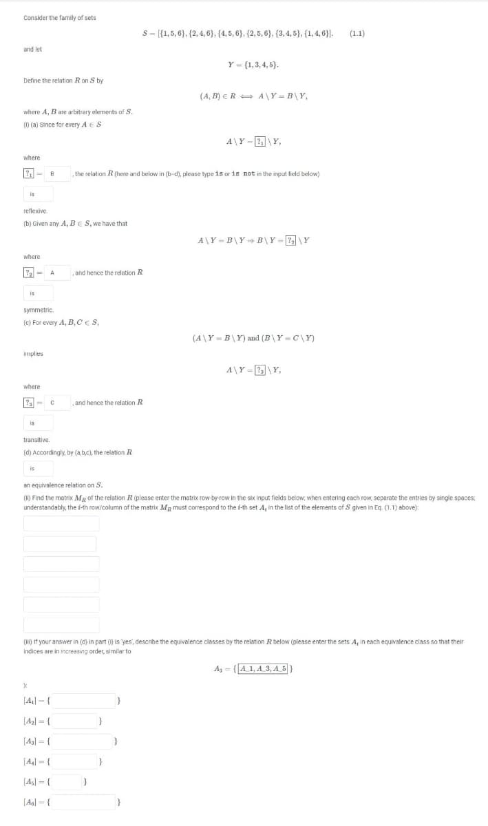 Consider the family of sets
S= [{1,5, 6}, {2,4, 6), (4, 5, 6), {2, 5, 6}, {3,4, 5}, {1, 4, 6}].
(1.1)
and let
Y - (1,3, 4, 5}.
Define the relation Ron S by
(A, B) ER = A\Y = B\Y,
where A, B are arbitrary elements of S.
(1) (a) Since for every A ES
A\Y = \Y,
where
? = B
,the relation R (here and below in (b-d), please type is or is not in the input field below)
is
reflexive.
(b) Given any A, BES, we have that
A\Y = B\Y = B\Y= \Y
where
and hence the relation R
is
symmetric.
(c) For every A, B, CES,
(A\Y = B\Y) and (B\Y = C\Y)
implies
A\Y = \Y,
where
al=
,and hence the relation R
is
transitive.
(d) Accordingly, by (a,b,c), the relation R
is
an equivalence relation on S.
(11) Find the matrix MR of the relation R (please enter the matrix row-by-row in the six input fields below, when entering each row, seperate the entries by single spaces;
understandably, the i-th row/column of the matrix MR must correspond to the i-th set A, in the list of the elements of S given in Eq. (1.1) above):
(I) If your answer in (d) in part () is yes', describe the equivalence classes by the relation R below (please enter the sets A, in each equivalence class so that their
indices are in increasing order, similar to
Ag = {A 1, A 3, A 5| }
):
[44] = {
[Ag] = {
[43] = {
[A4] - {
}
[A4] = {
[Ag] = {
}
%3D
